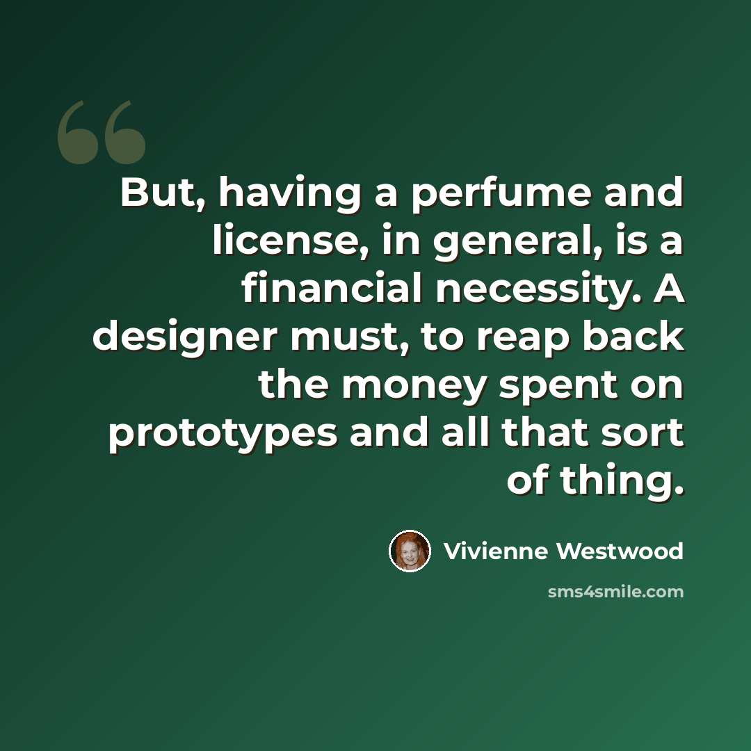 “But, having a perfume and license, in general, is a financial necessity. A designer must, to reap back the money spent on prototypes and all that sort of thing.” quote by Vivienne Westwood