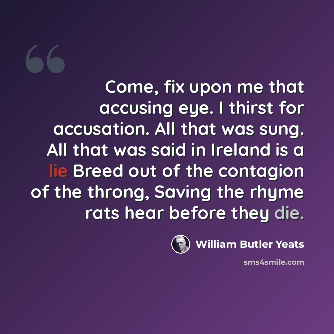 “Come, fix upon me that accusing eye. I thirst for accusation. All that was sung. All that was said in Ireland is a lie Breed out of the contagion of the throng, Saving the rhyme rats hear before they die.” quote by William Butler Yeats