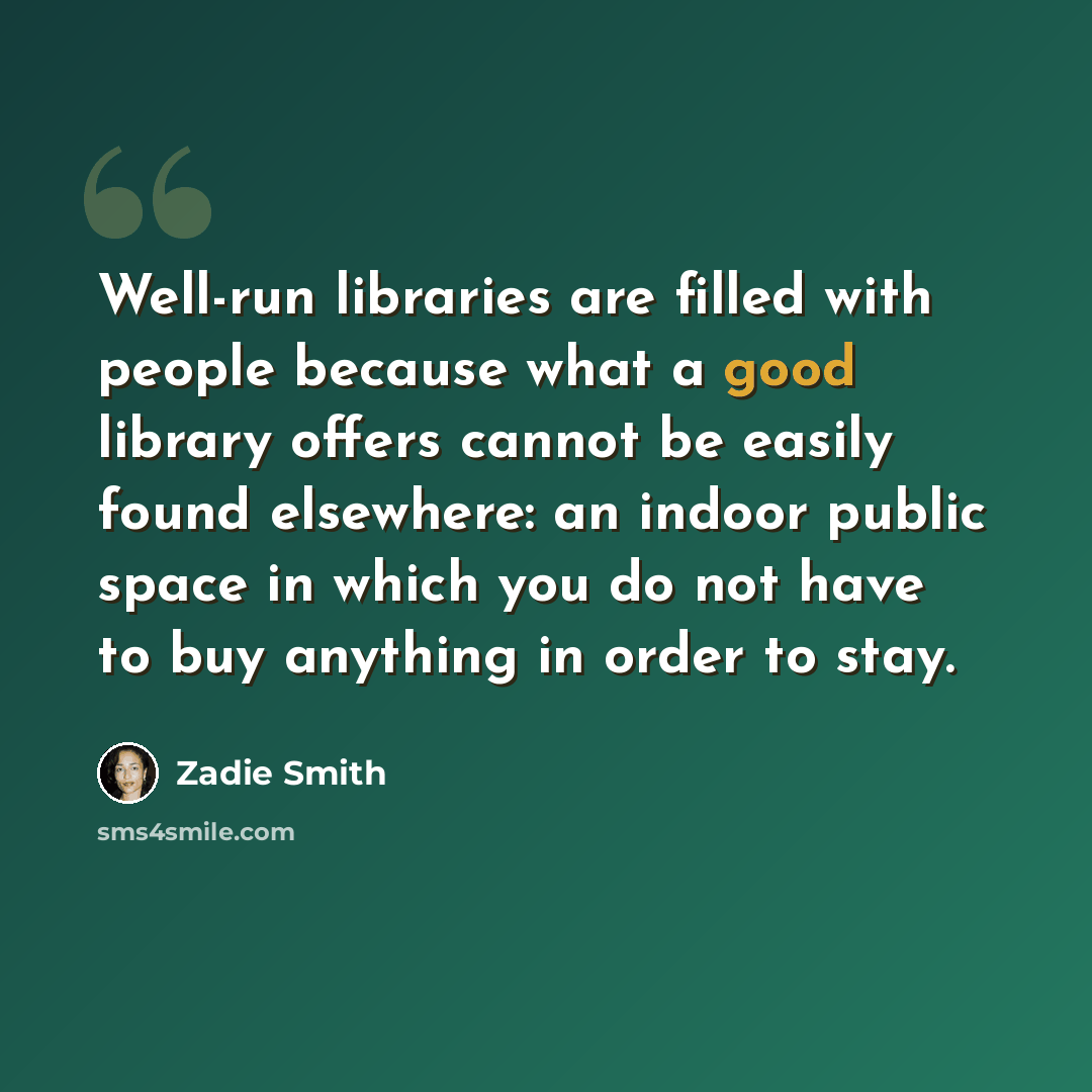 “Well-run libraries are filled with people because what a good library offers cannot be easily found elsewhere: an indoor public space in which you do not have to buy anything in order to stay.” quote by Zadie Smith