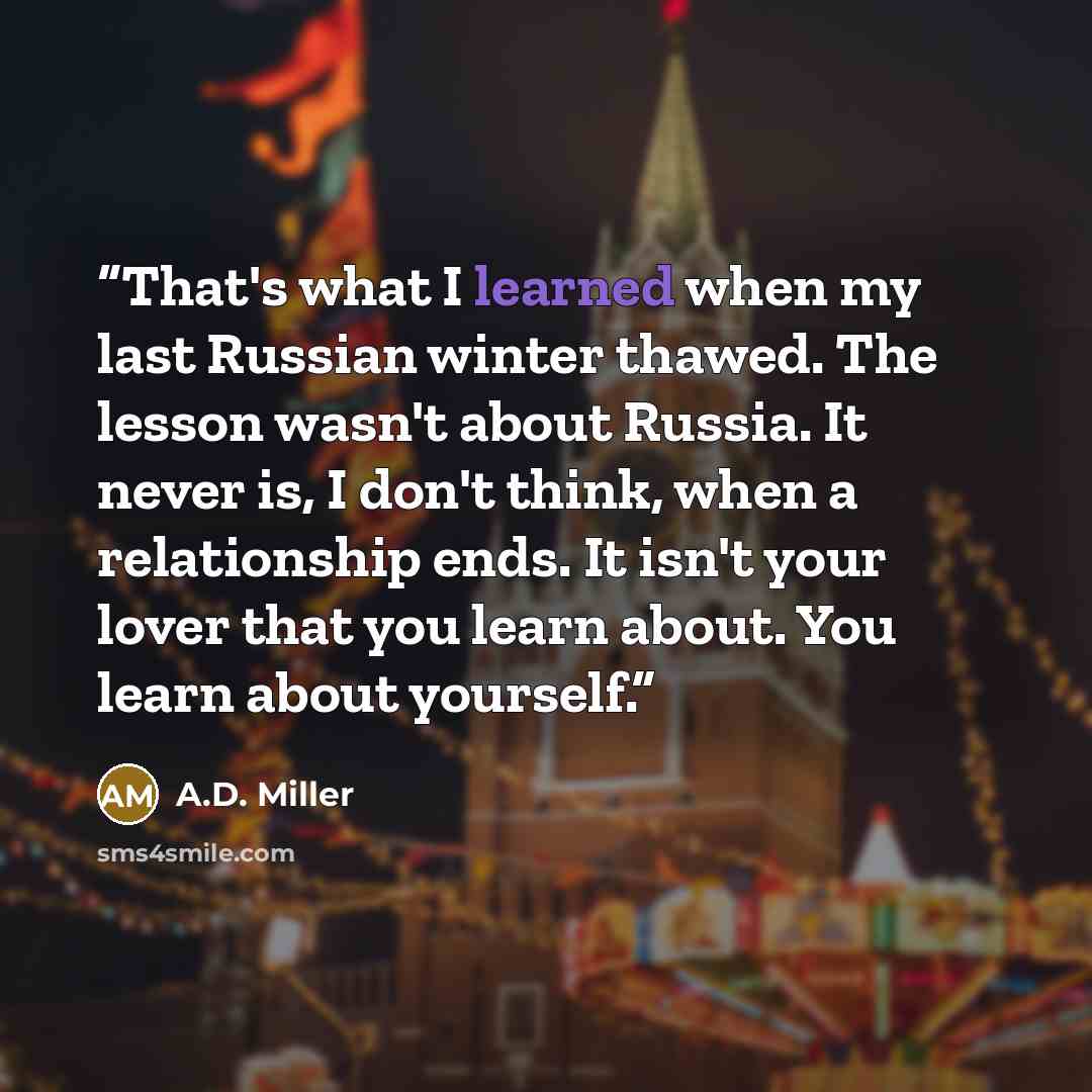 “That's what I learned when my last Russian winter thawed. The lesson wasn't about Russia. It never is, I don't think, when a relationship ends. It isn't your lover that you learn about. You learn about yourself.” quote by A.D. Miller