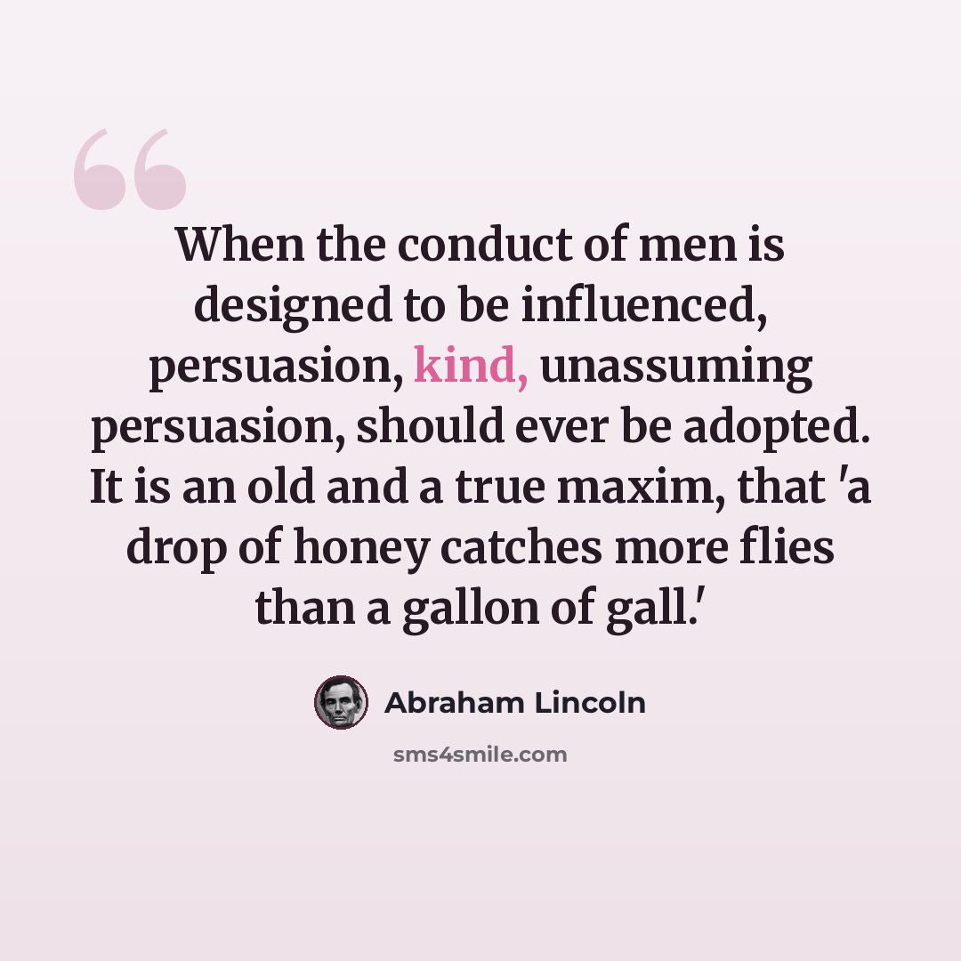 “When the conduct of men is designed to be influenced, persuasion, kind, unassuming persuasion, should ever be adopted. It is an old and a true maxim, that 'a drop of honey catches more flies than a gallon of gall.'” quote by Abraham Lincoln