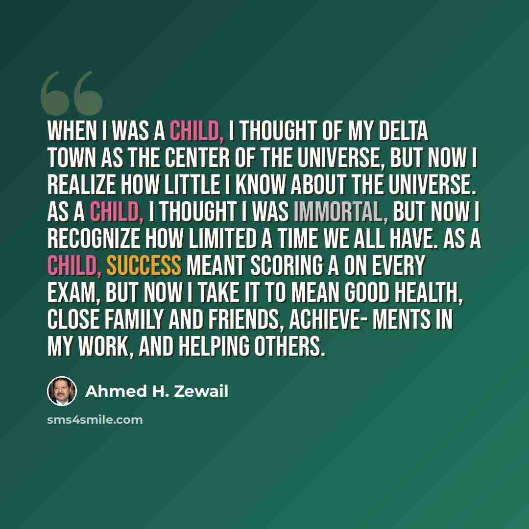 “When I was a child, I thought of my Delta town as the center of the universe, but now I realize how little I know about the universe. As a child, I thought I was immortal, but now I recognize how limited a time we all have. As a child, success meant scoring A on every exam, but now I take it to…” quote by Ahmed H. Zewail
