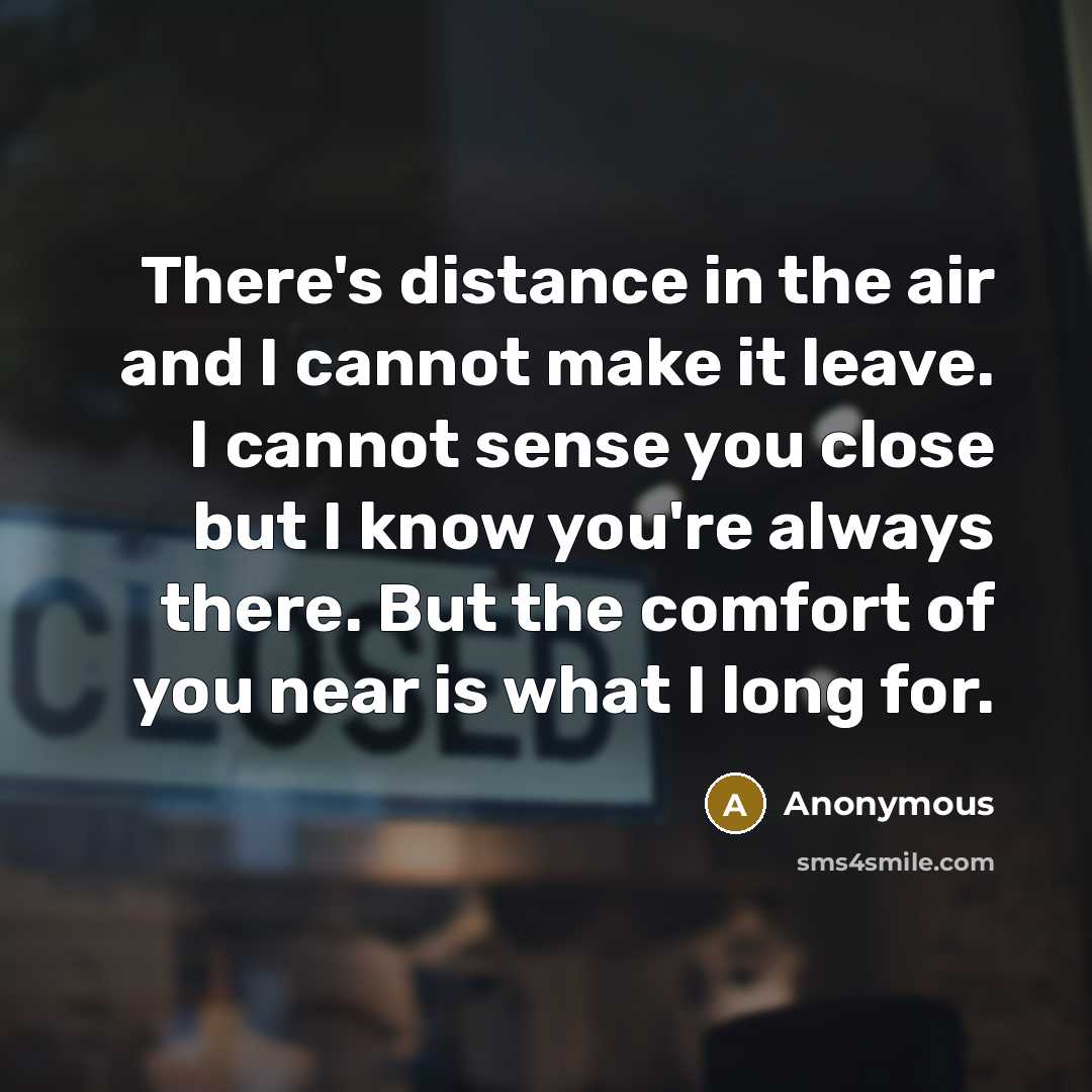 “There's distance in the air and I cannot make it leave. I cannot sense you close but I know you're always there. But the comfort of you near is what I long for.” quote by Anonymous