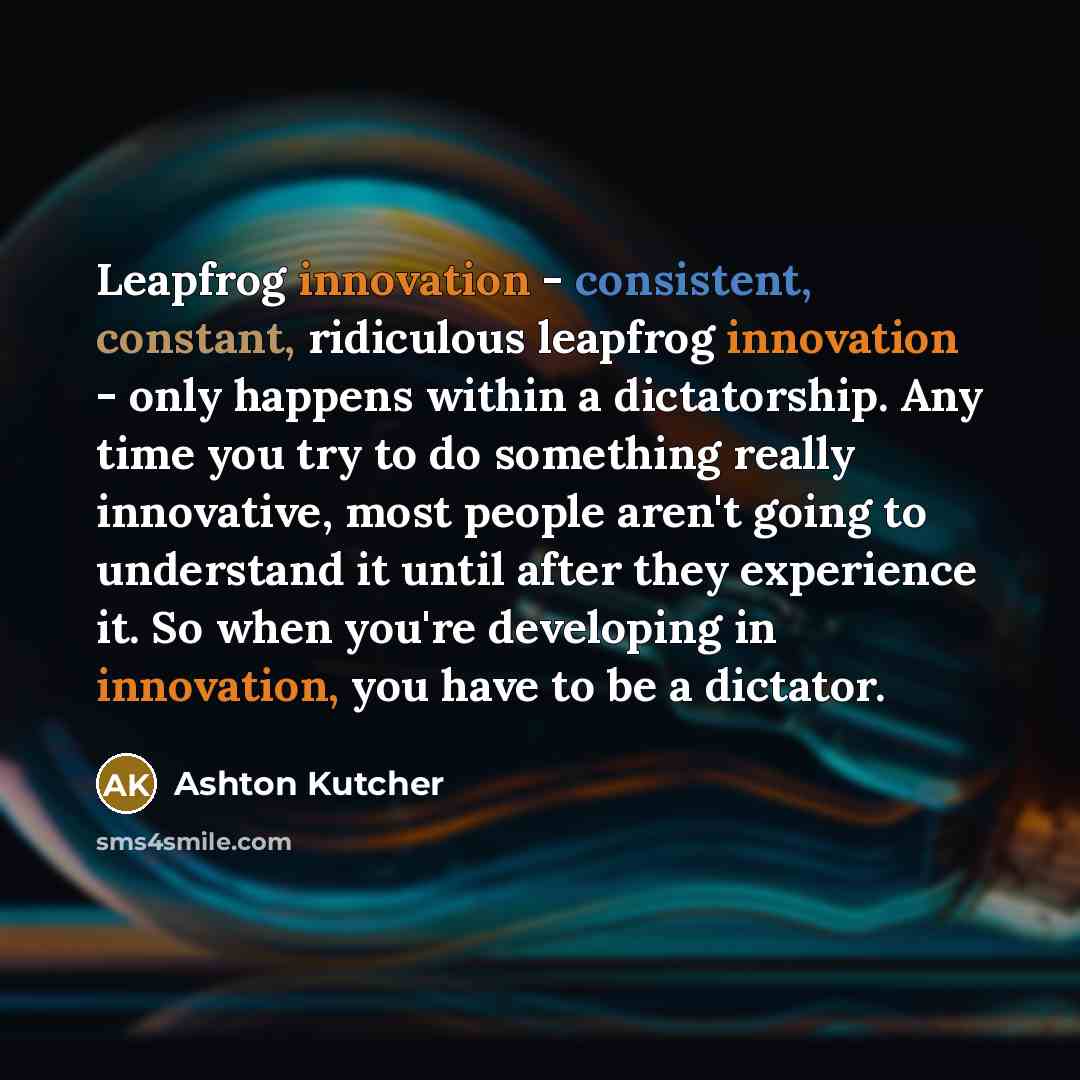 “Leapfrog innovation - consistent, constant, ridiculous leapfrog innovation - only happens within a dictatorship. Any time you try to do something really innovative, most people aren't going to understand it until after they experience it. So when you're developing in innovation, you have to be a…” quote by Ashton Kutcher