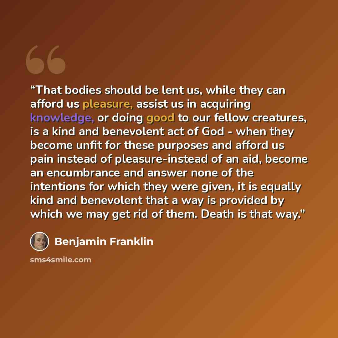 “That bodies should be lent us, while they can afford us pleasure, assist us in acquiring knowledge, or doing good to our fellow creatures, is a kind and benevolent act of God - when they become unfit for these purposes and afford us pain instead of pleasure-instead of an aid, become an encumbrance…” quote by Benjamin Franklin