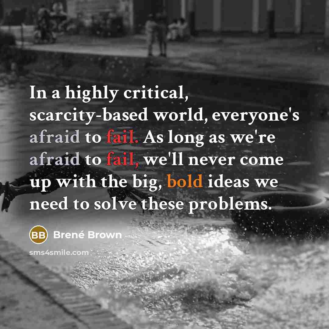 “In a highly critical, scarcity-based world, everyone's afraid to fail. As long as we're afraid to fail, we'll never come up with the big, bold ideas we need to solve these problems.” quote by Brené Brown