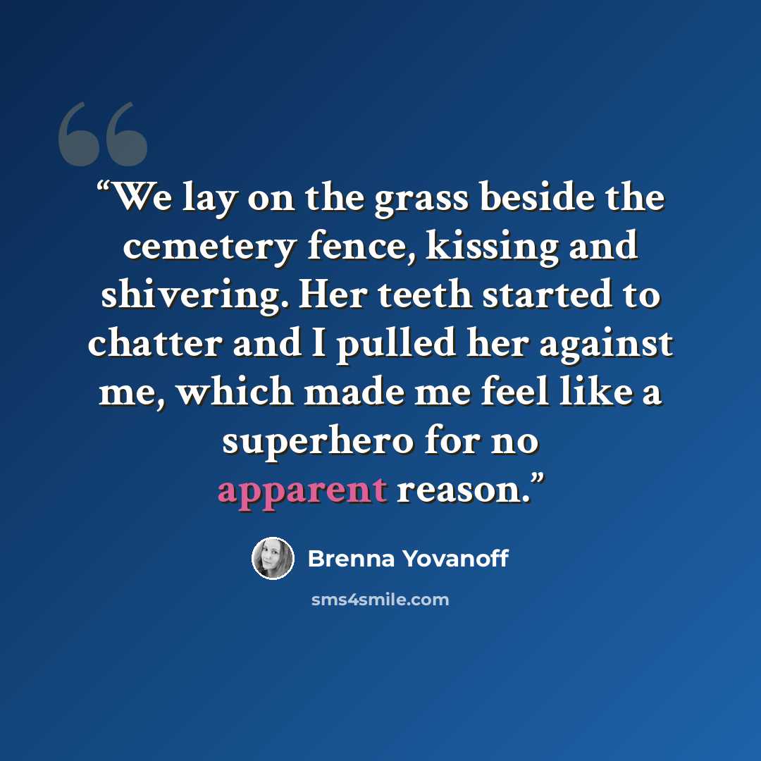 “We lay on the grass beside the cemetery fence, kissing and shivering. Her teeth started to chatter and I pulled her against me, which made me feel like a superhero for no apparent reason.” quote by Brenna Yovanoff