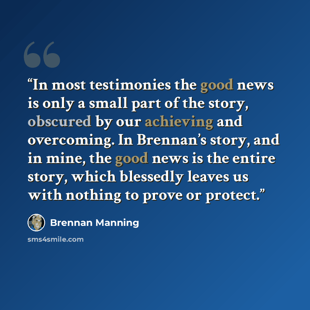 “In most testimonies the good news is only a small part of the story, obscured by our achieving and overcoming. In Brennan’s story, and in mine, the good news is the entire story, which blessedly leaves us with nothing to prove or protect.” quote by Brennan Manning