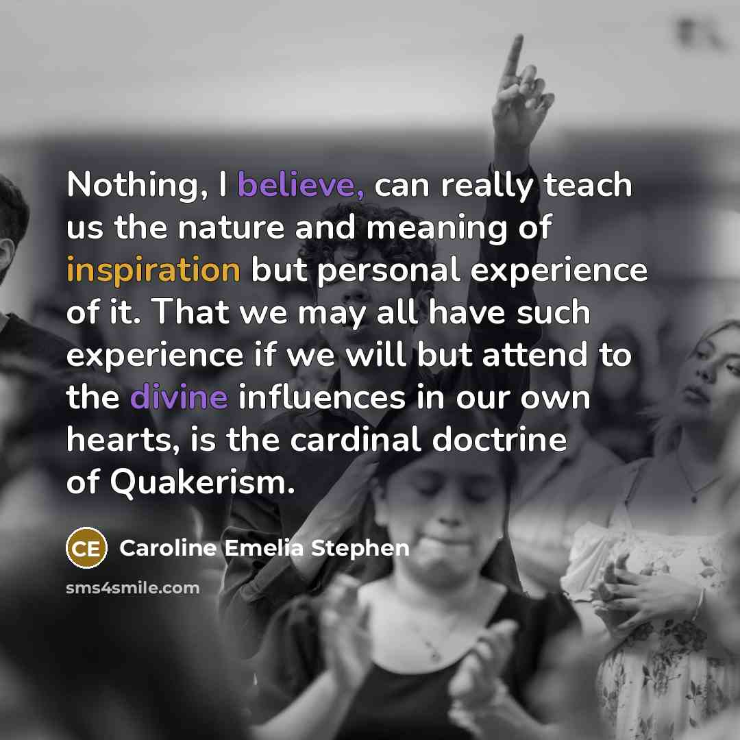 “Nothing, I believe, can really teach us the nature and meaning of inspiration but personal experience of it. That we may all have such experience if we will but attend to the divine influences in our own hearts, is the cardinal doctrine of Quakerism.” quote by Caroline Emelia Stephen