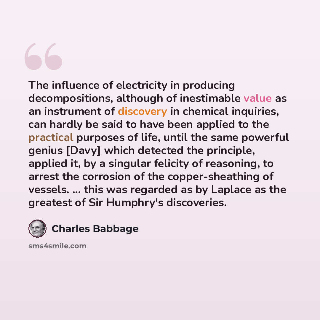 “The influence of electricity in producing decompositions, although of inestimable value as an instrument of discovery in chemical inquiries, can hardly be said to have been applied to the practical purposes of life, until the same powerful genius [Davy] which detected the principle, applied it, by…” quote by Charles Babbage