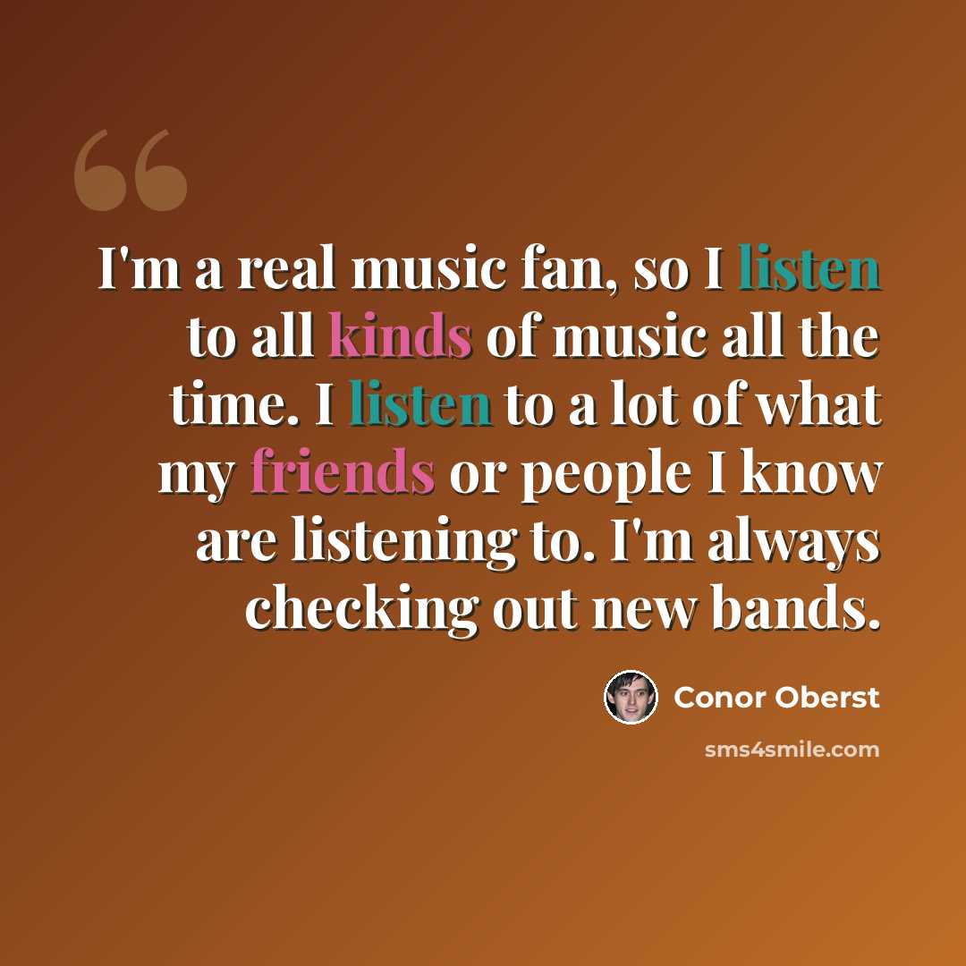 “I'm a real music fan, so I listen to all kinds of music all the time. I listen to a lot of what my friends or people I know are listening to. I'm always checking out new bands.” quote by Conor Oberst