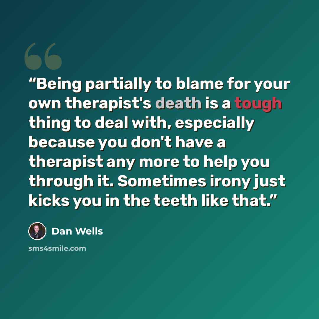 “Being partially to blame for your own therapist's death is a tough thing to deal with, especially because you don't have a therapist any more to help you through it. Sometimes irony just kicks you in the teeth like that.” quote by Dan Wells