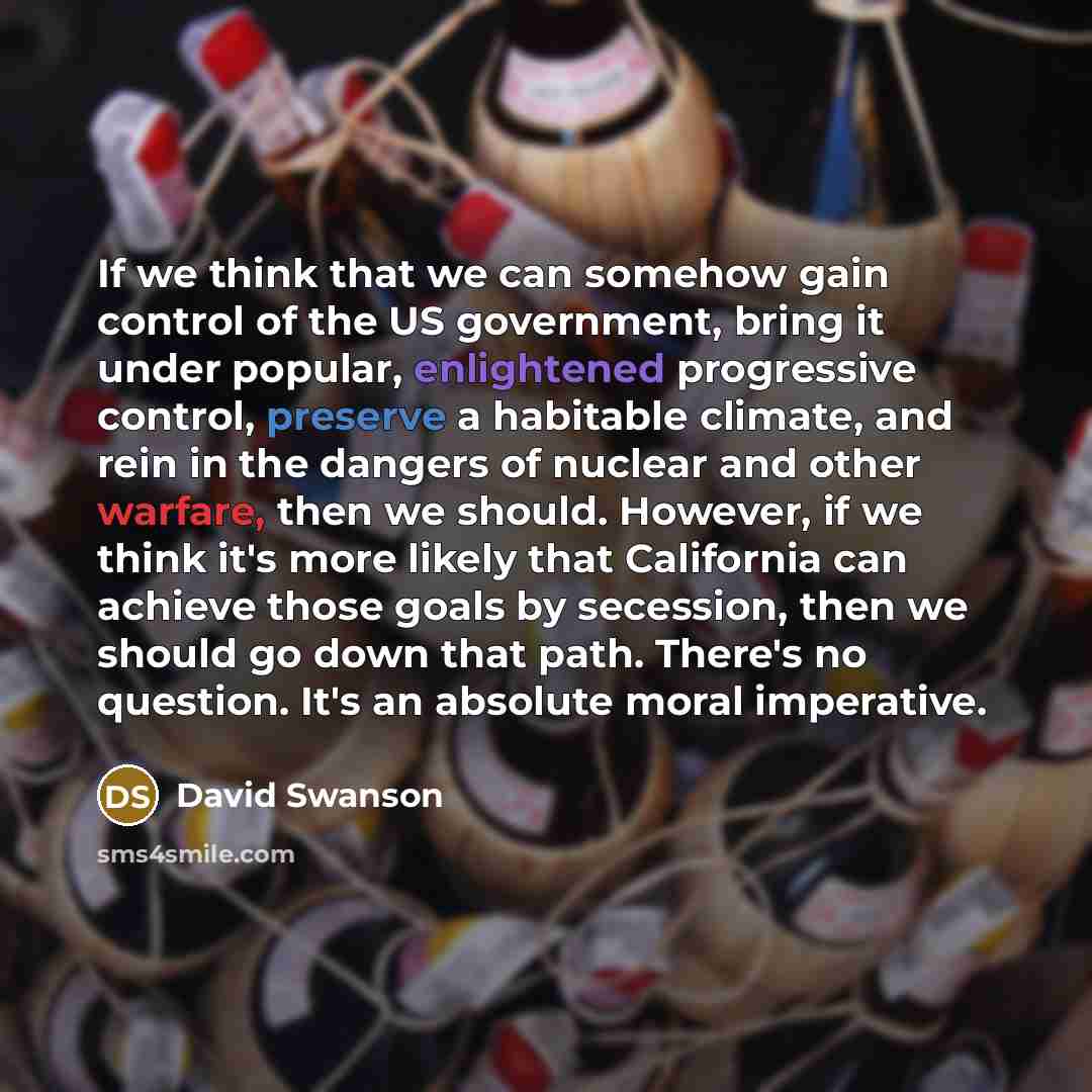 “If we think that we can somehow gain control of the US government, bring it under popular, enlightened progressive control, preserve a habitable climate, and rein in the dangers of nuclear and other warfare, then we should. However, if we think it's more likely that California can achieve those…” quote by David Swanson