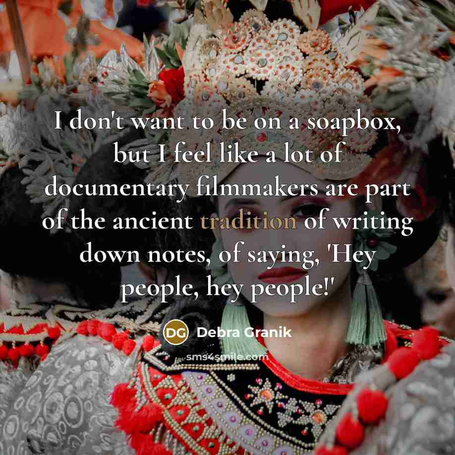 “I don't want to be on a soapbox, but I feel like a lot of documentary filmmakers are part of the ancient tradition of writing down notes, of saying, 'Hey people, hey people!'” quote by Debra Granik
