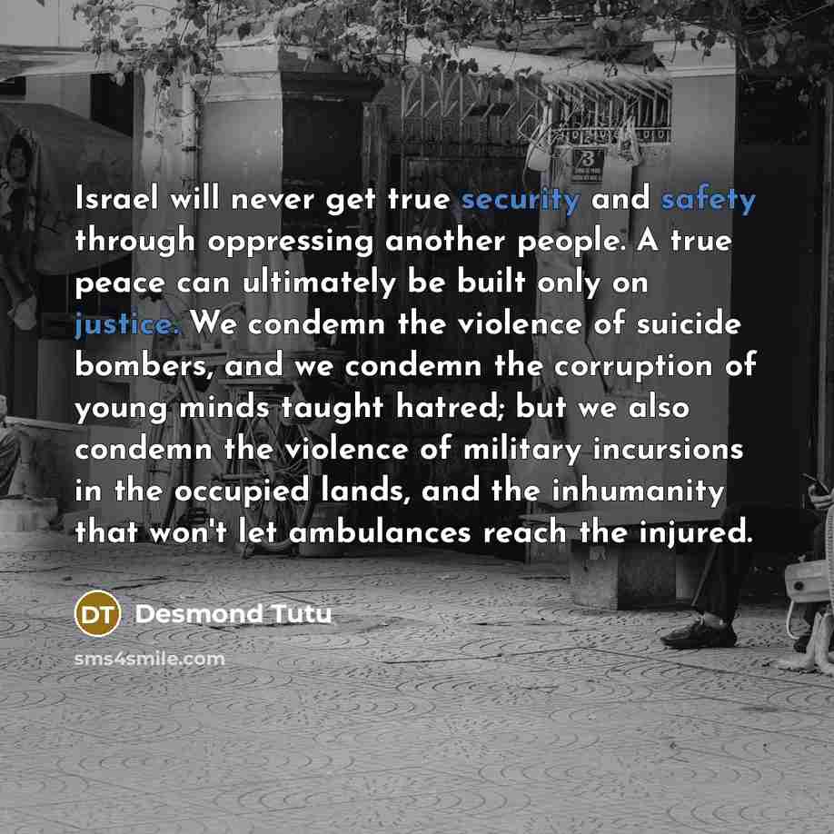 “Israel will never get true security and safety through oppressing another people. A true peace can ultimately be built only on justice. We condemn the violence of suicide bombers, and we condemn the corruption of young minds taught hatred; but we also condemn the violence of military incursions in…” quote by Desmond Tutu