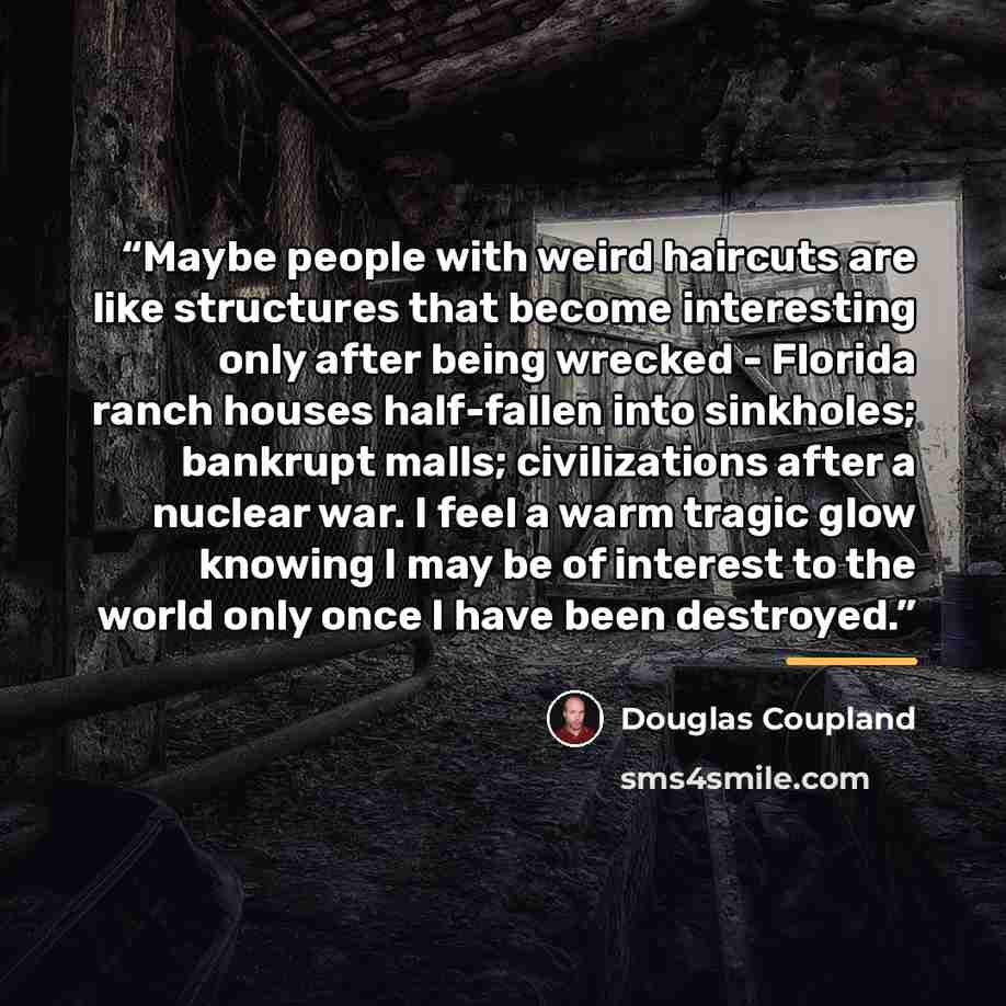 “Maybe people with weird haircuts are like structures that become interesting only after being wrecked - Florida ranch houses half-fallen into sinkholes; bankrupt malls; civilizations after a nuclear war. I feel a warm tragic glow knowing I may be of interest to the world only once I have been…” quote by Douglas Coupland