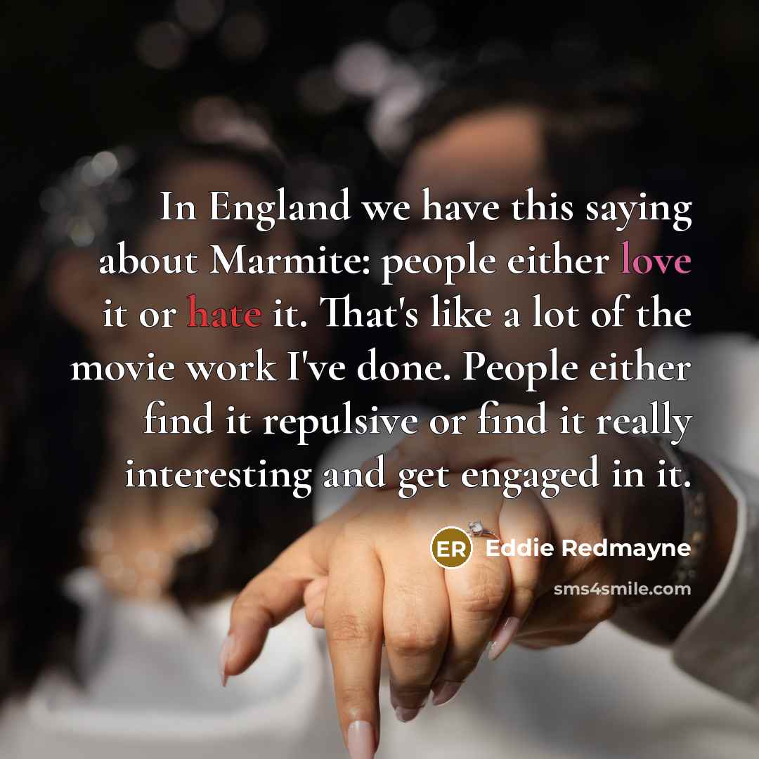 “In England we have this saying about Marmite: people either love it or hate it. That's like a lot of the movie work I've done. People either find it repulsive or find it really interesting and get engaged in it.” quote by Eddie Redmayne