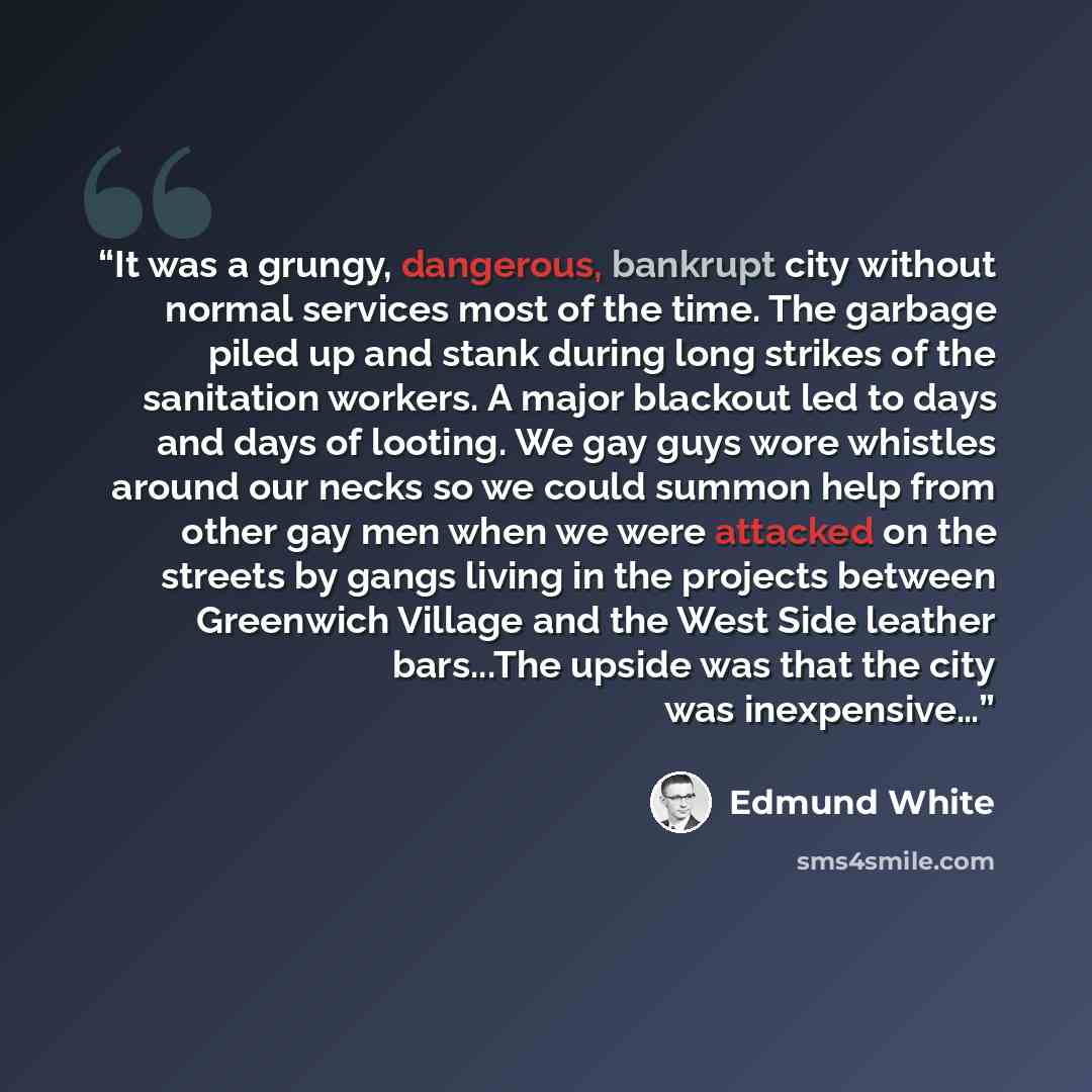 “It was a grungy, dangerous, bankrupt city without normal services most of the time. The garbage piled up and stank during long strikes of the sanitation workers. A major blackout led to days and days of looting. We gay guys wore whistles around our necks so we could summon help from other gay men…” quote by Edmund White