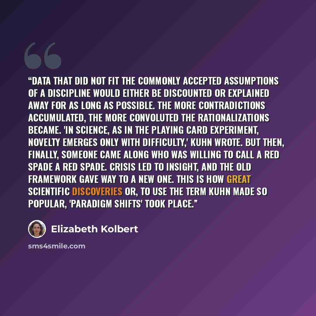 “Data that did not fit the commonly accepted assumptions of a discipline would either be discounted or explained away for as long as possible. The more contradictions accumulated, the more convoluted the rationalizations became. 'In science, as in the playing card experiment, novelty emerges only…” quote by Elizabeth Kolbert