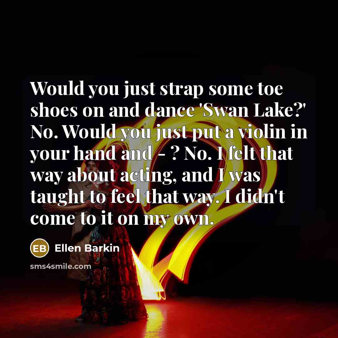 “Would you just strap some toe shoes on and dance 'Swan Lake?' No. Would you just put a violin in your hand and - ? No. I felt that way about acting, and I was taught to feel that way. I didn't come to it on my own.” quote by Ellen Barkin