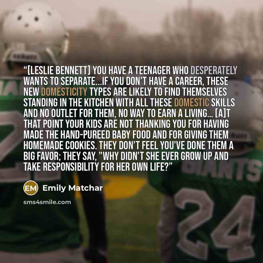 “[Leslie Bennett] You have a teenager who desperately wants to separate...If you don't have a career, these New Domesticity types are likely to find themselves standing in the kitchen with all these domestic skills and no outlet for them, no way to earn a living… [A]t that point your kids are not…” quote by Emily Matchar