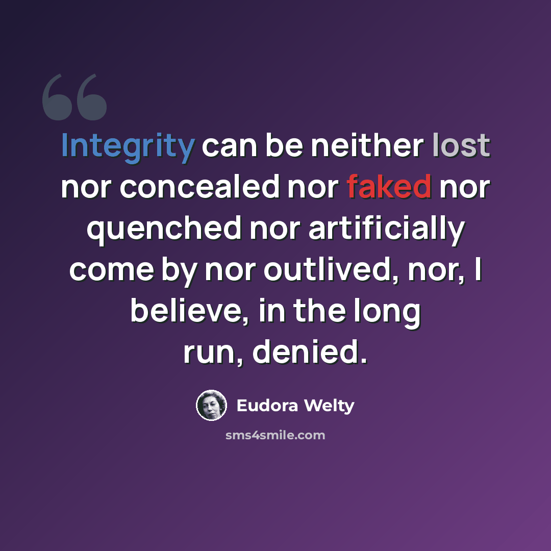 “Integrity can be neither lost nor concealed nor faked nor quenched nor artificially come by nor outlived, nor, I believe, in the long run, denied.” quote by Eudora Welty