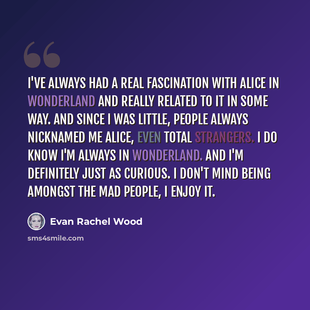 “I've always had a real fascination with Alice in Wonderland and really related to it in some way. And since I was little, people always nicknamed me Alice, even total strangers. I do know I'm always in Wonderland. And I'm definitely just as curious. I don't mind being amongst the mad people, I…” quote by Evan Rachel Wood