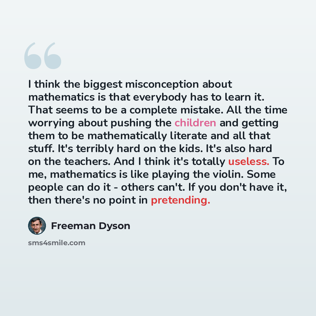 “I think the biggest misconception about mathematics is that everybody has to learn it. That seems to be a complete mistake. All the time worrying about pushing the children and getting them to be mathematically literate and all that stuff. It's terribly hard on the kids. It's also hard on the…” quote by Freeman Dyson