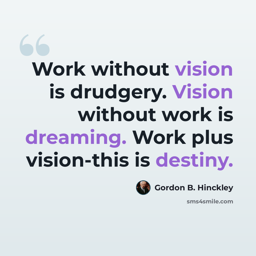 “Work without vision is drudgery. Vision without work is dreaming. Work plus vision-this is destiny.” quote by Gordon B. Hinckley