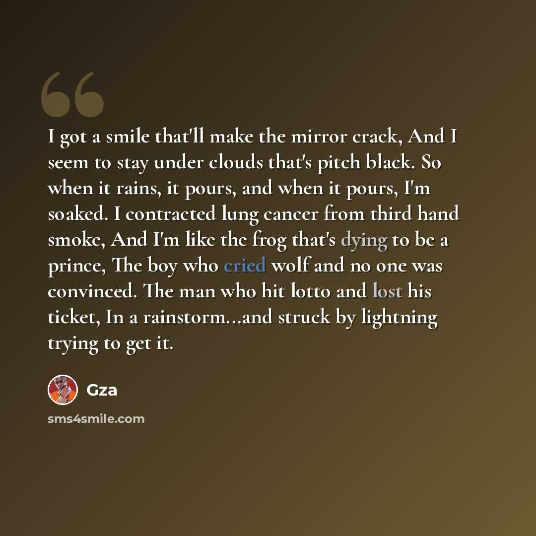 “I got a smile that'll make the mirror crack, And I seem to stay under clouds that's pitch black. So when it rains, it pours, and when it pours, I'm soaked. I contracted lung cancer from third hand smoke, And I'm like the frog that's dying to be a prince, The boy who cried wolf and no one was…” quote by GZA