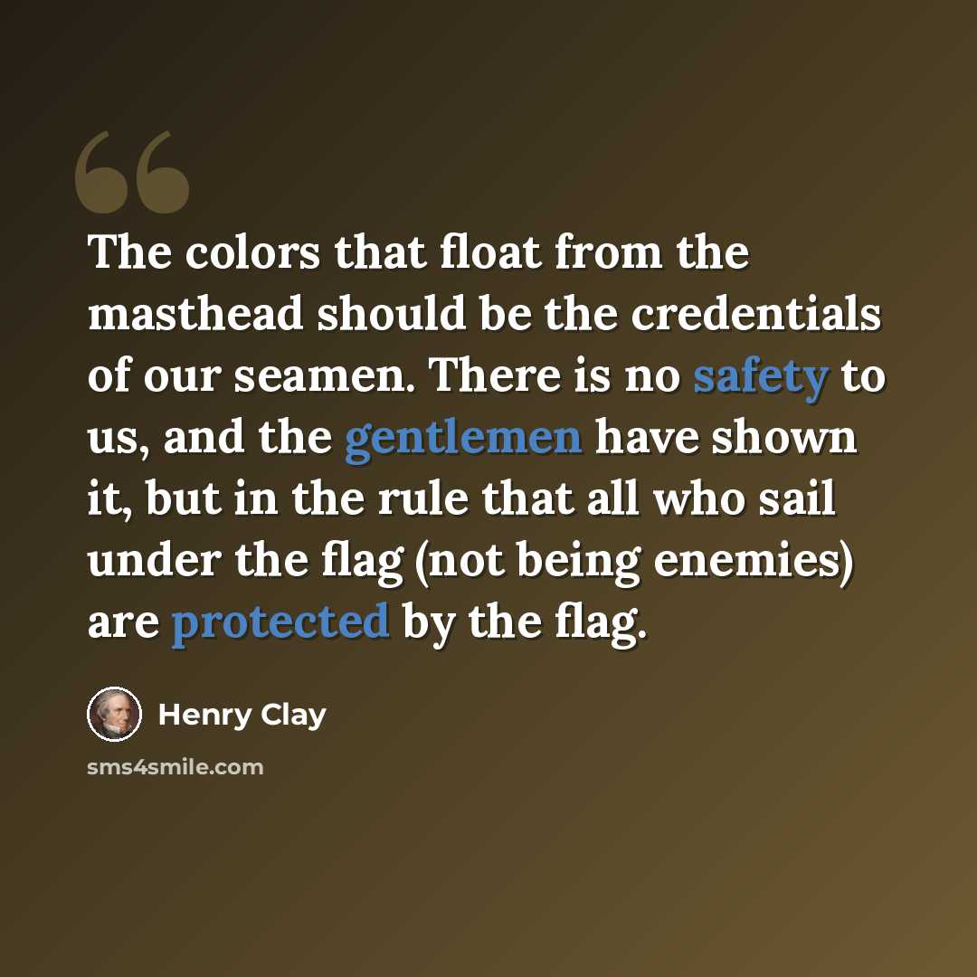 “The colors that float from the masthead should be the credentials of our seamen. There is no safety to us, and the gentlemen have shown it, but in the rule that all who sail under the flag (not being enemies) are protected by the flag.” quote by Henry Clay