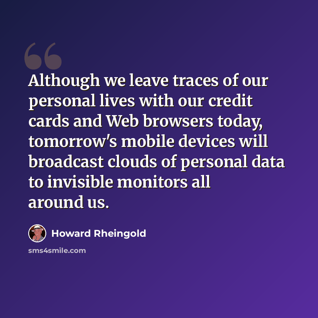 “Although we leave traces of our personal lives with our credit cards and Web browsers today, tomorrow's mobile devices will broadcast clouds of personal data to invisible monitors all around us.” quote by Howard Rheingold
