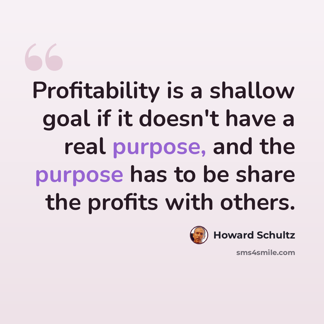 “Profitability is a shallow goal if it doesn't have a real purpose, and the purpose has to be share the profits with others.” quote by Howard Schultz