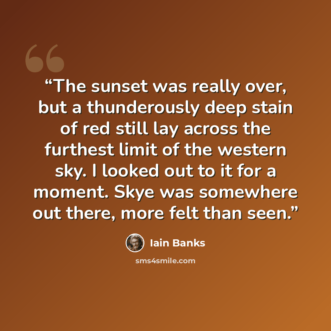 “The sunset was really over, but a thunderously deep stain of red still lay across the furthest limit of the western sky. I looked out to it for a moment. Skye was somewhere out there, more felt than seen.” quote by Iain Banks