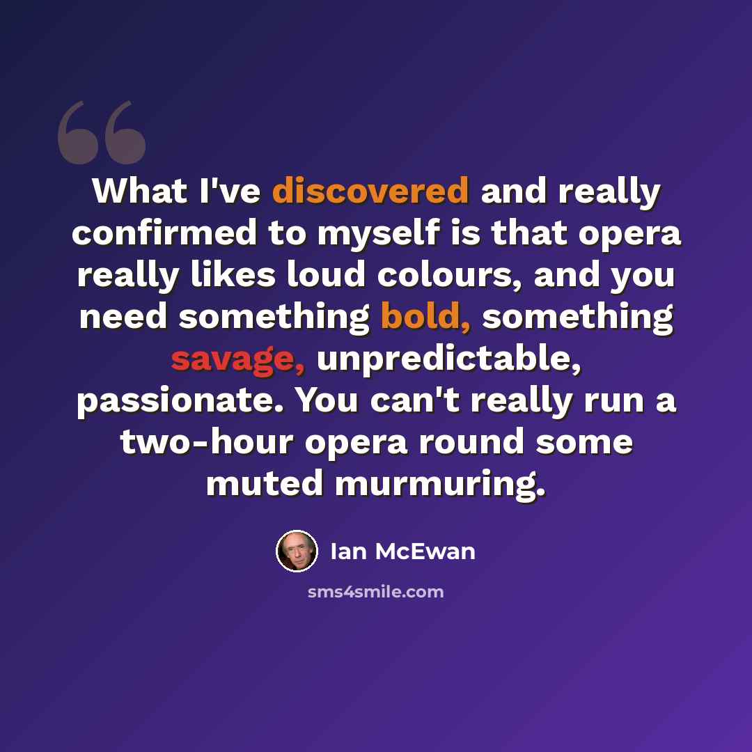 “What I've discovered and really confirmed to myself is that opera really likes loud colours, and you need something bold, something savage, unpredictable, passionate. You can't really run a two-hour opera round some muted murmuring.” quote by Ian Mcewan