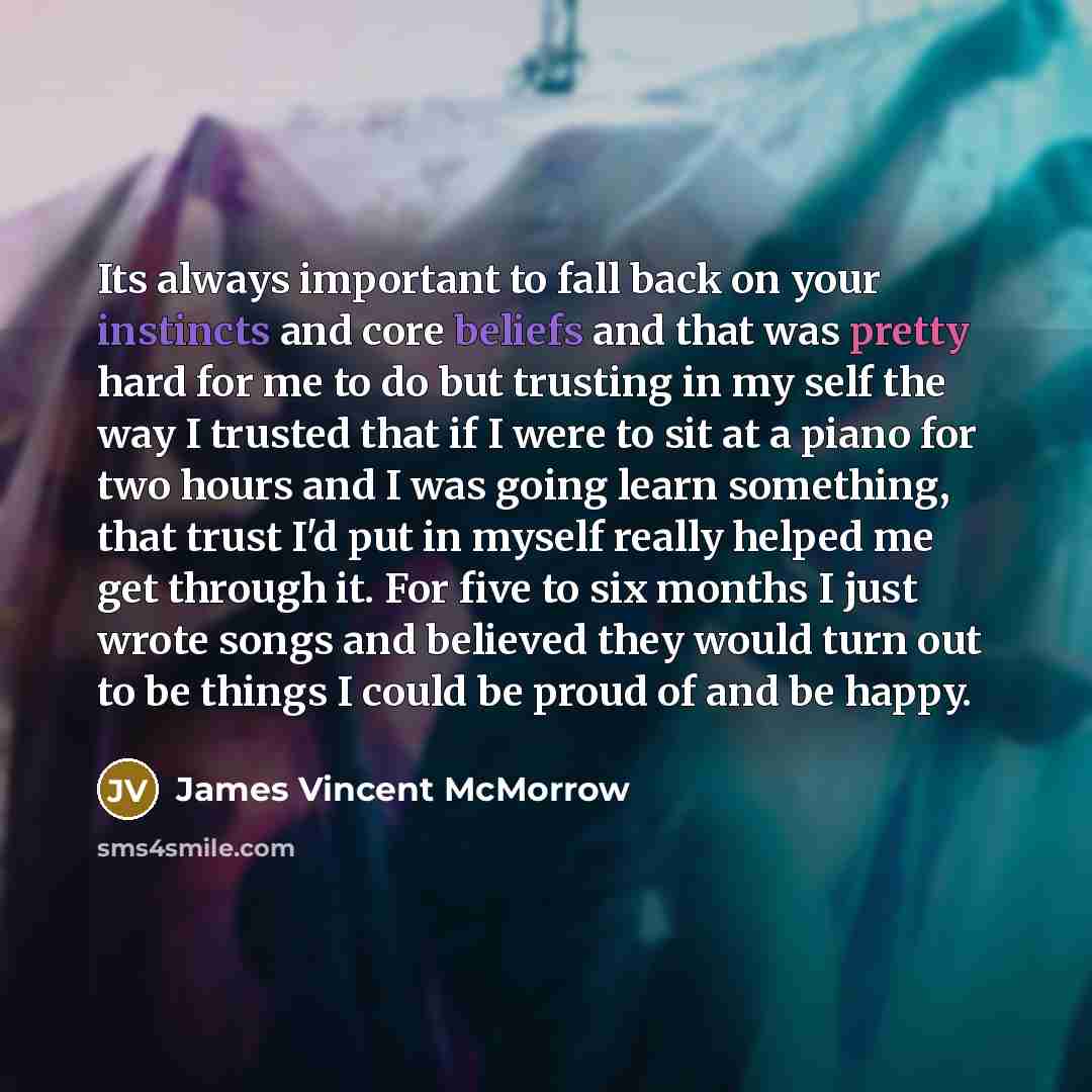 “Its always important to fall back on your instincts and core beliefs and that was pretty hard for me to do but trusting in my self the way I trusted that if I were to sit at a piano for two hours and I was going learn something, that trust I'd put in myself really helped me get through it. For…” quote by James Vincent McMorrow