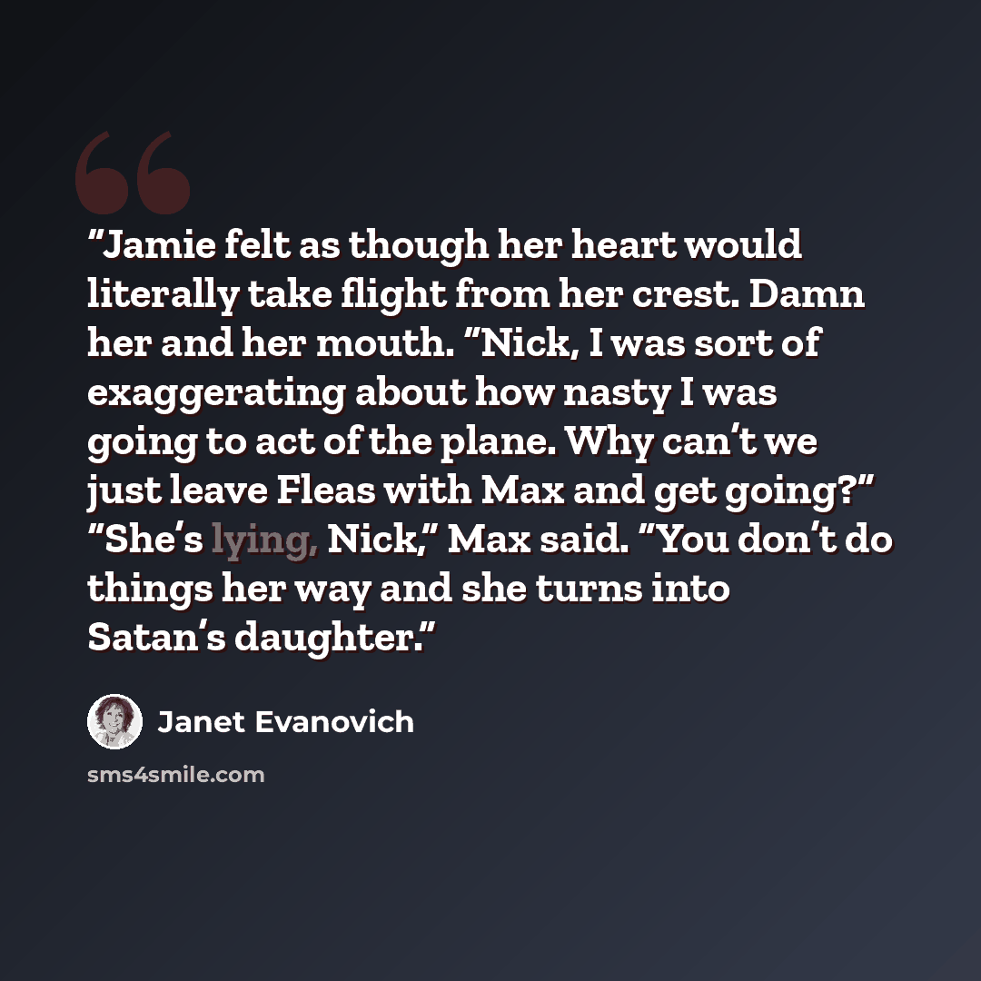 “Jamie felt as though her heart would literally take flight from her crest. Damn her and her mouth. “Nick, I was sort of exaggerating about how nasty I was going to act of the plane. Why can’t we just leave Fleas with Max and get going?” “She’s lying, Nick,” Max said. “You don’t do things her way…” quote by Janet Evanovich