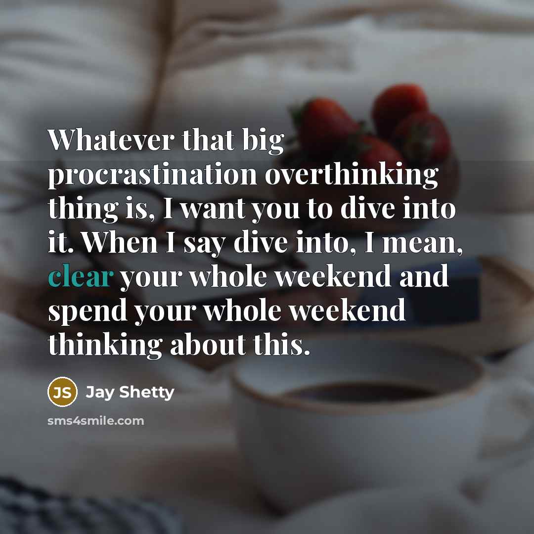 “Whatever that big procrastination overthinking thing is, I want you to dive into it. When I say dive into, I mean, clear your whole weekend and spend your whole weekend thinking about this.” quote by Jay Shetty