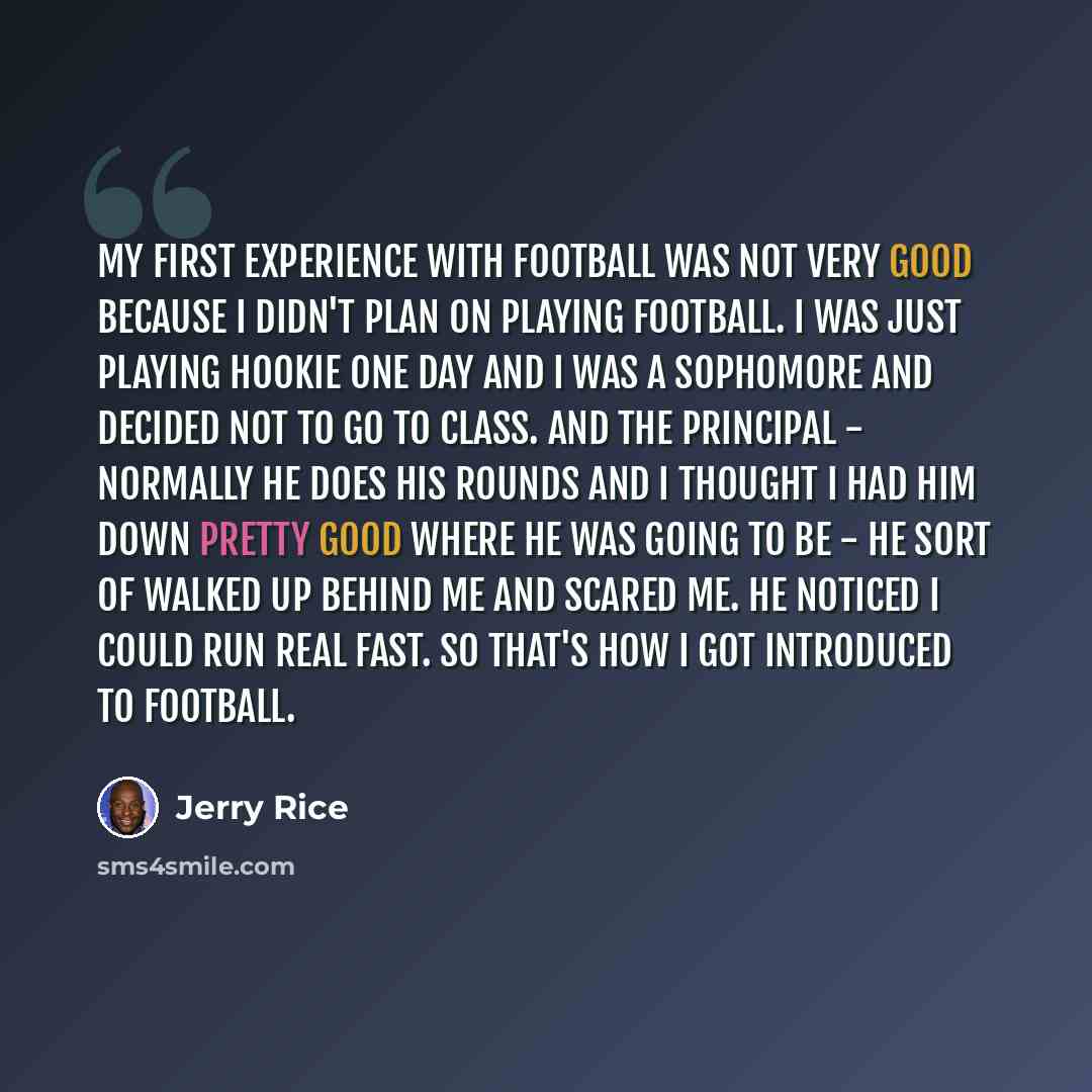“My first experience with football was not very good because I didn't plan on playing football. I was just playing hookie one day and I was a sophomore and decided not to go to class. And the principal - normally he does his rounds and I thought I had him down pretty good where he was going to be…” quote by Jerry Rice