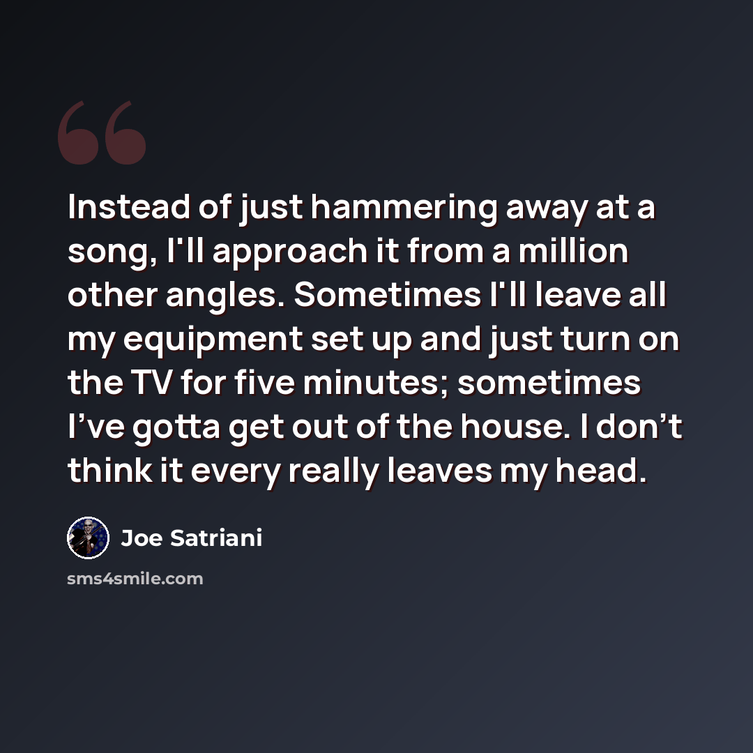 “Instead of just hammering away at a song, I'll approach it from a million other angles. Sometimes I'll leave all my equipment set up and just turn on the TV for five minutes; sometimes I've gotta get out of the house. I don't think it every really leaves my head.” quote by Joe Satriani