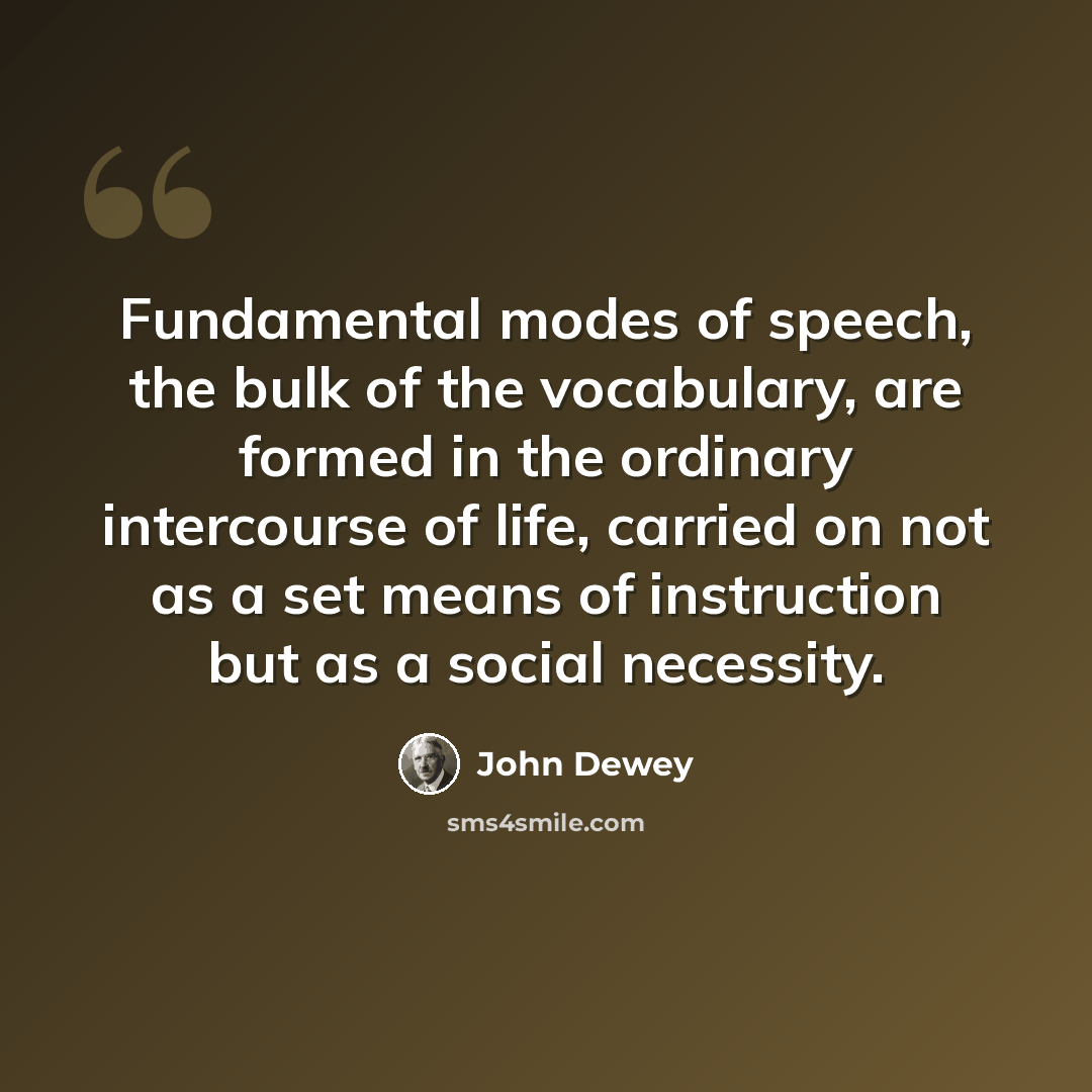 “Fundamental modes of speech, the bulk of the vocabulary, are formed in the ordinary intercourse of life, carried on not as a set means of instruction but as a social necessity.” quote by John Dewey