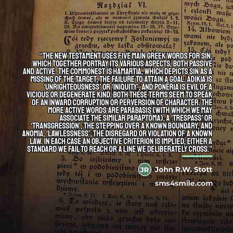 “The New Testament uses five main Greek words for sin, which together portray its various aspects, both passive and active. The commonest is hamartia, which depicts sin as a missing of the target, the failure to attain a goal. Adikia is ‘unrighteousness’ or ‘iniquity’, and ponēria is evil of a…” quote by John R.W. Stott
