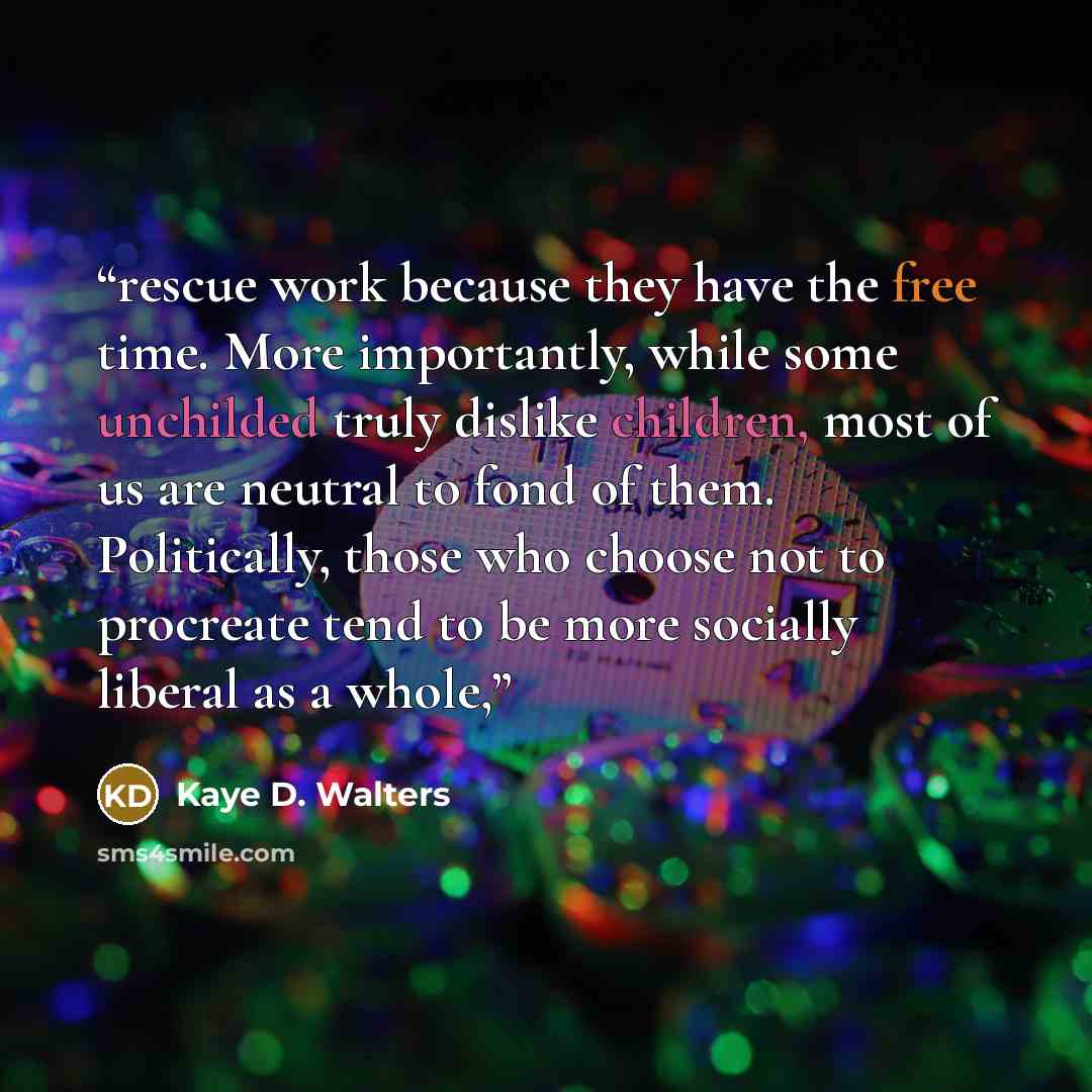 “rescue work because they have the free time. More importantly, while some unchilded truly dislike children, most of us are neutral to fond of them. Politically, those who choose not to procreate tend to be more socially liberal as a whole,” quote by Kaye D. Walters