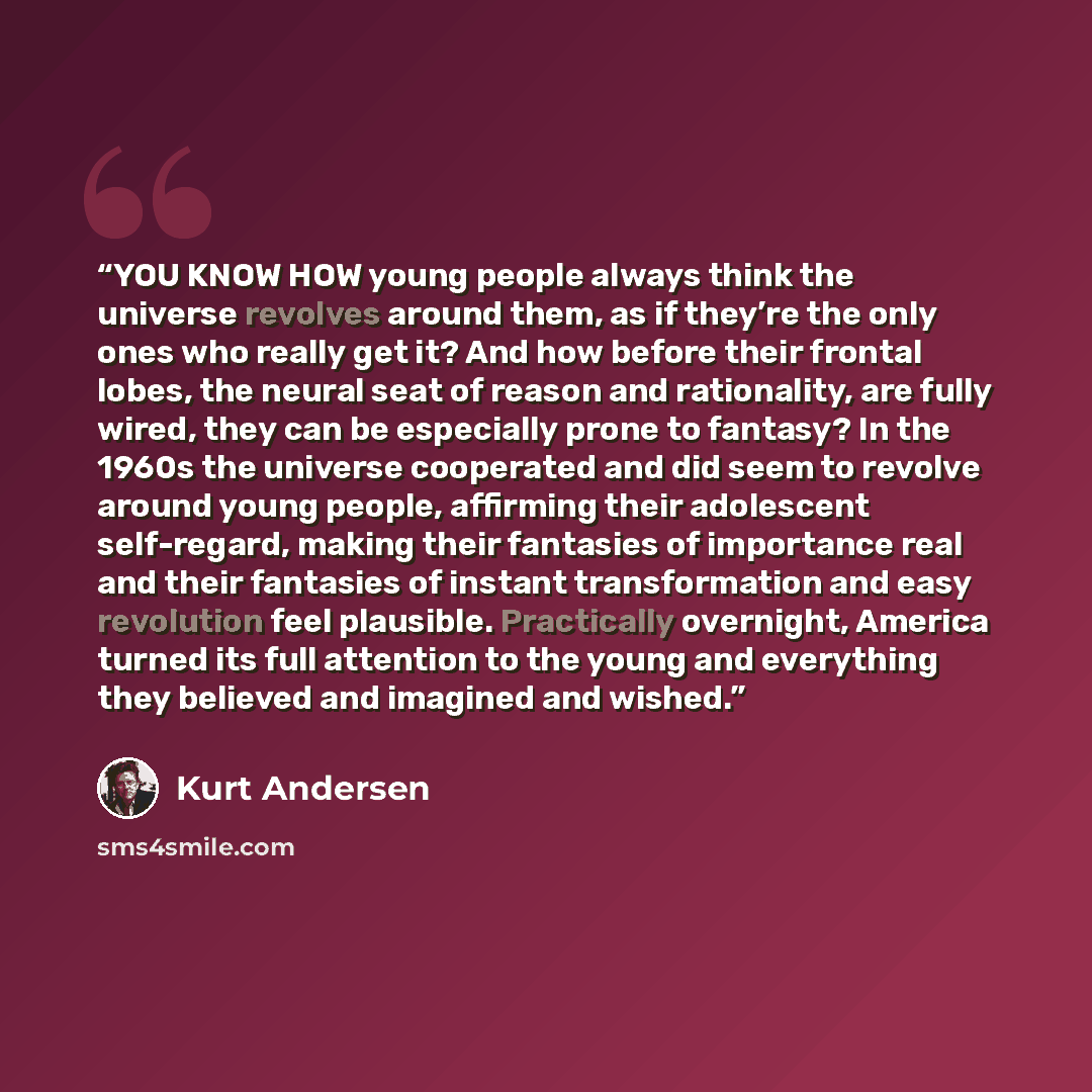 “YOU KNOW HOW young people always think the universe revolves around them, as if they’re the only ones who really get it? And how before their frontal lobes, the neural seat of reason and rationality, are fully wired, they can be especially prone to fantasy? In the 1960s the universe cooperated and…” quote by Kurt Andersen