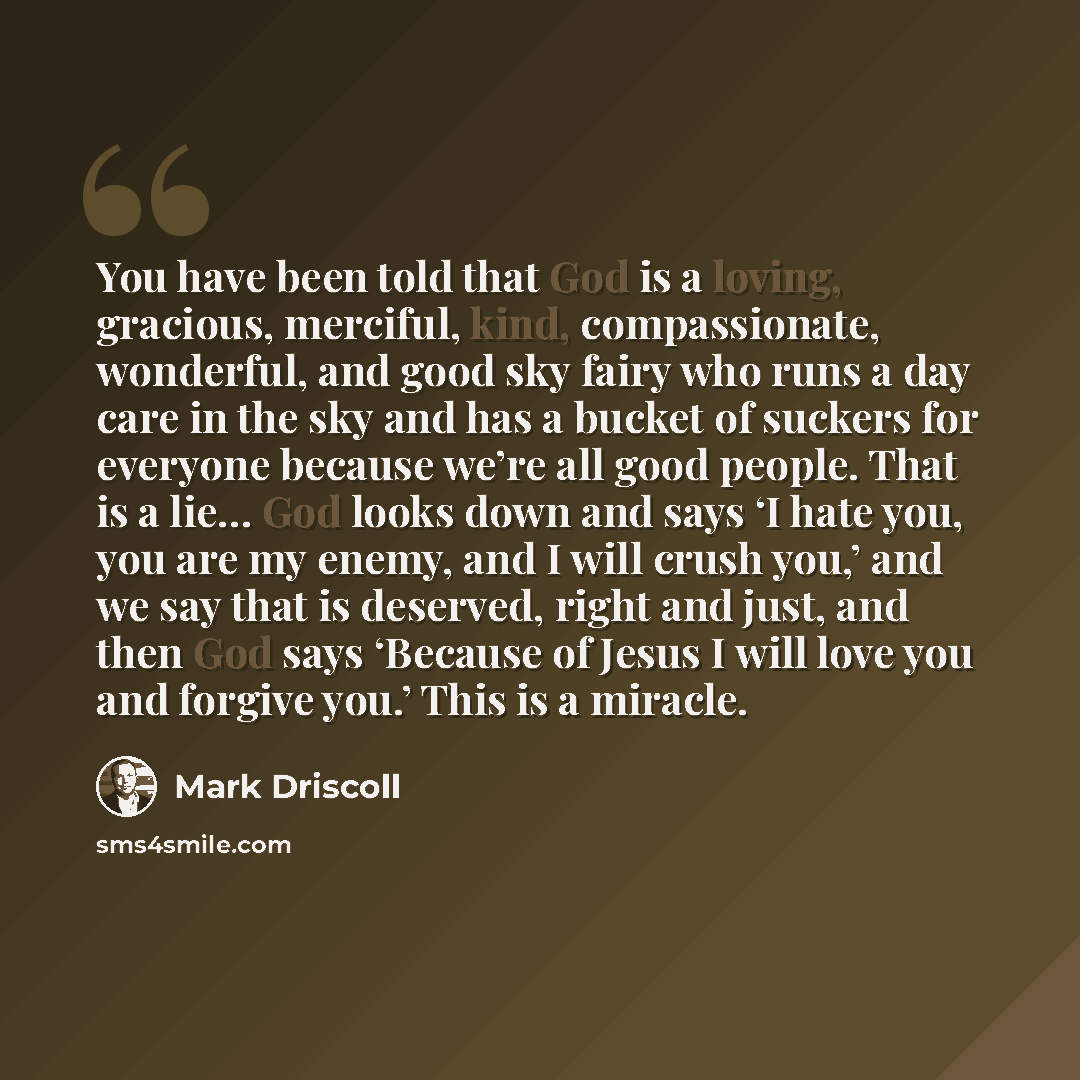 “You have been told that God is a loving, gracious, merciful, kind, compassionate, wonderful, and good sky fairy who runs a day care in the sky and has a bucket of suckers for everyone because we’re all good people. That is a lie… God looks down and says ‘I hate you, you are my enemy, and I will…” quote by Mark Driscoll