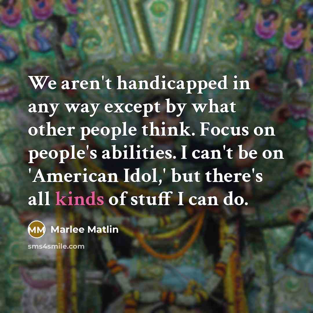 “We aren't handicapped in any way except by what other people think. Focus on people's abilities. I can't be on 'American Idol,' but there's all kinds of stuff I can do.” quote by Marlee Matlin