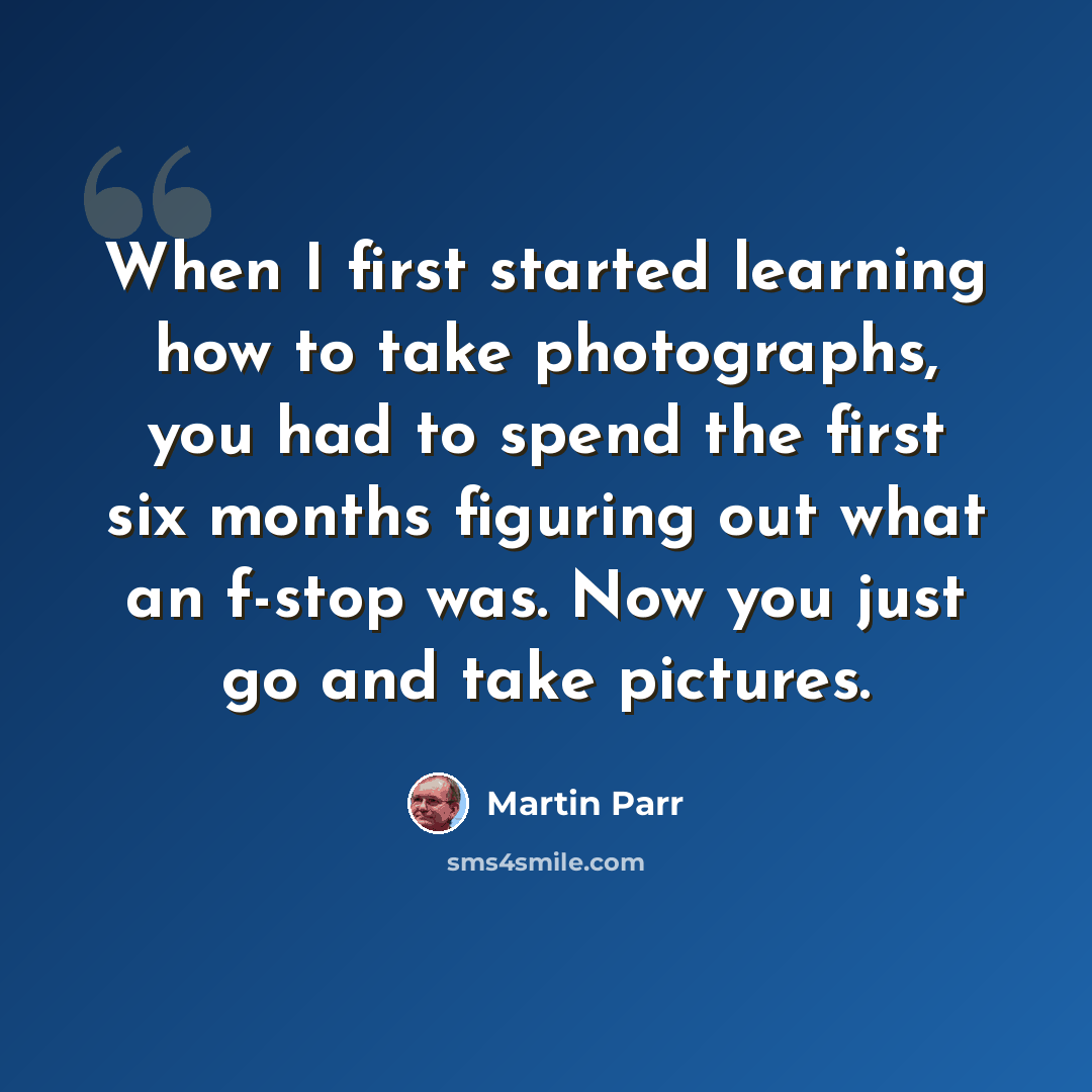 “When I first started learning how to take photographs, you had to spend the first six months figuring out what an f-stop was. Now you just go and take pictures.” quote by Martin Parr