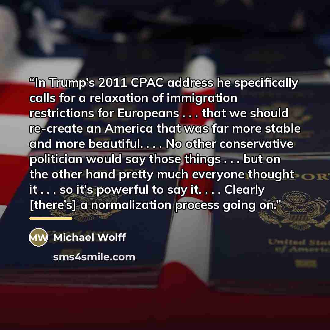 “In Trump’s 2011 CPAC address he specifically calls for a relaxation of immigration restrictions for Europeans . . . that we should re-create an America that was far more stable and more beautiful. . . . No other conservative politician would say those things . . . but on the other hand pretty much…” quote by Michael Wolff