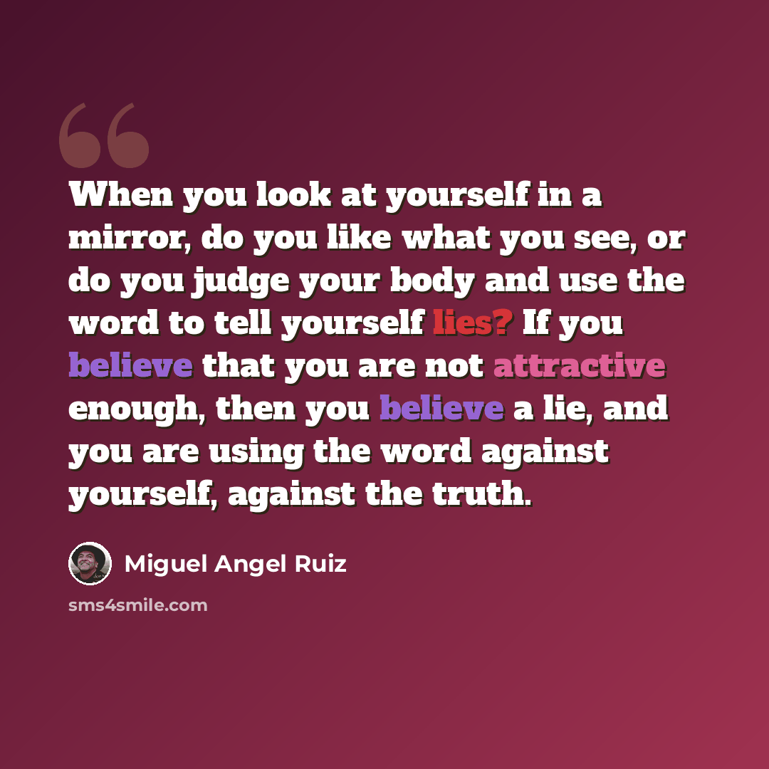 “When you look at yourself in a mirror, do you like what you see, or do you judge your body and use the word to tell yourself lies? If you believe that you are not attractive enough, then you believe a lie, and you are using the word against yourself, against the truth.” quote by Miguel Angel Ruiz