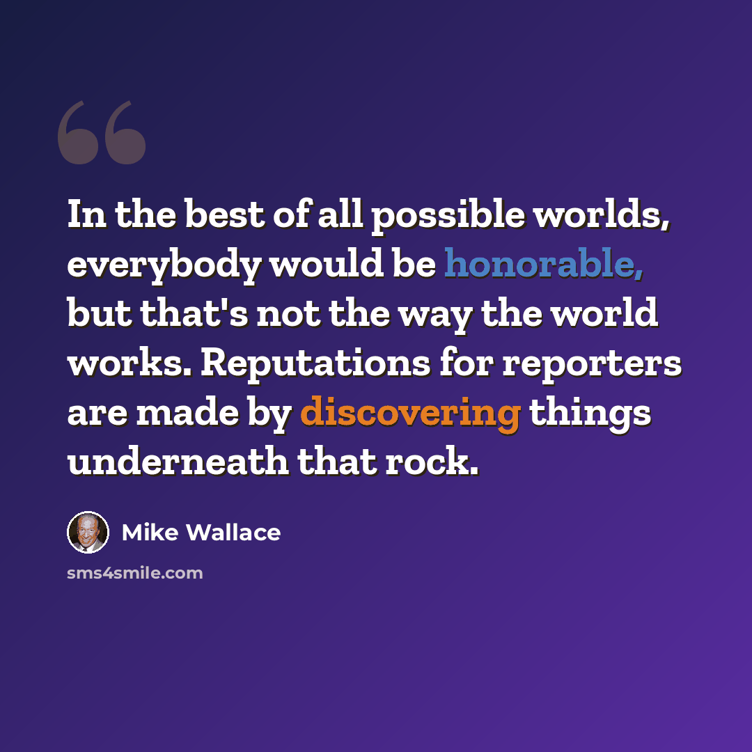 “In the best of all possible worlds, everybody would be honorable, but that's not the way the world works. Reputations for reporters are made by discovering things underneath that rock.” quote by Mike Wallace